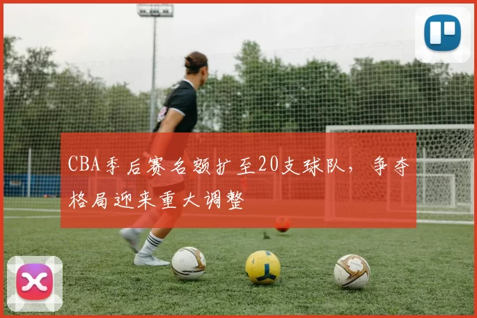 CBA季后赛名额扩至20支球队,争夺格局迎来重大调整