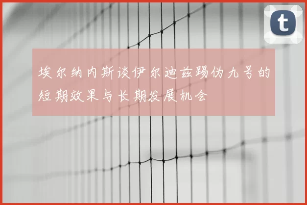 埃尔纳内斯谈伊尔迪兹踢伪九号的短期效果与长期发展机会