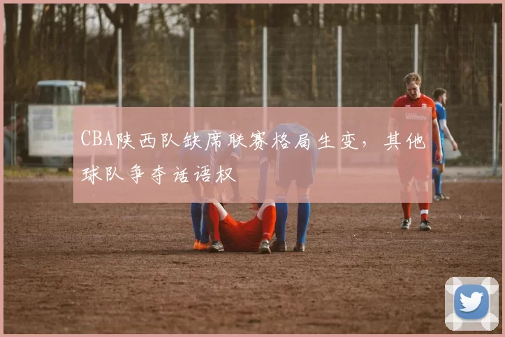 CBA陕西队缺席联赛格局生变,其他球队争夺话语权