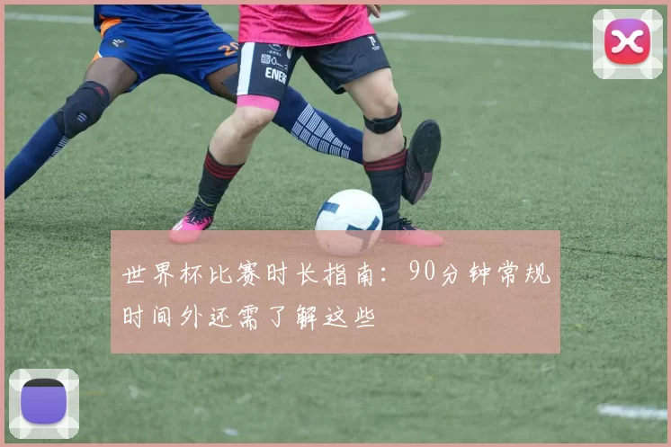 世界杯比赛时长指南:90分钟常规时间外还需了解这些