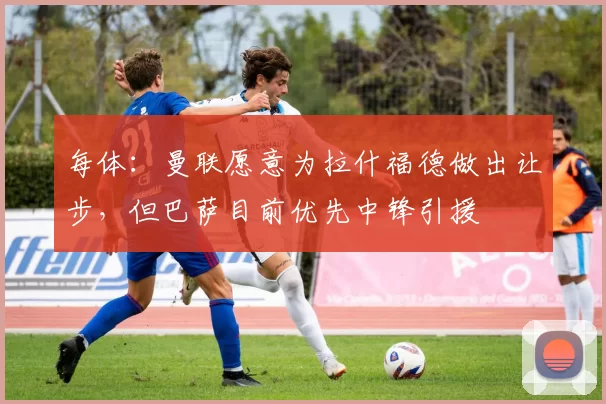 每体:曼联愿意为拉什福德做出让步,但巴萨目前优先中锋引援