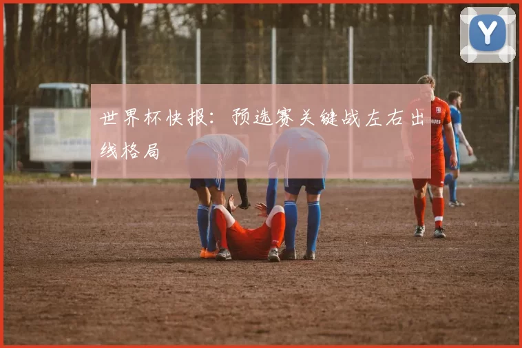 世界杯快报:预选赛关键战左右出线格局