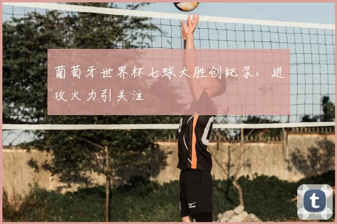 葡萄牙世界杯七球大胜创纪录,进攻火力引关注