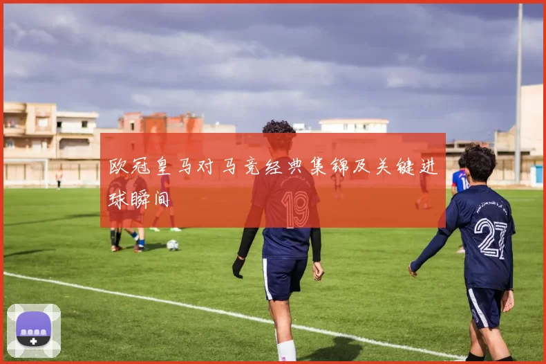 欧冠皇马对马竞经典集锦及关键进球瞬间