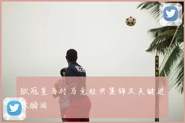 欧冠皇马对马竞经典集锦及关键进球瞬间