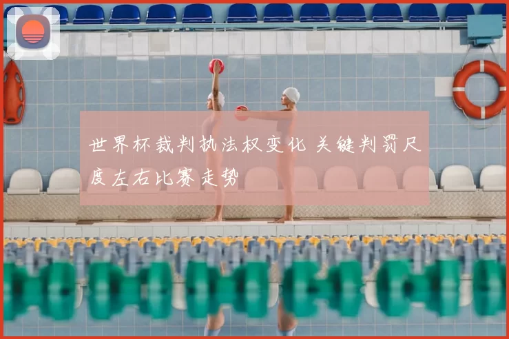 世界杯裁判执法权变化 关键判罚尺度左右比赛走势