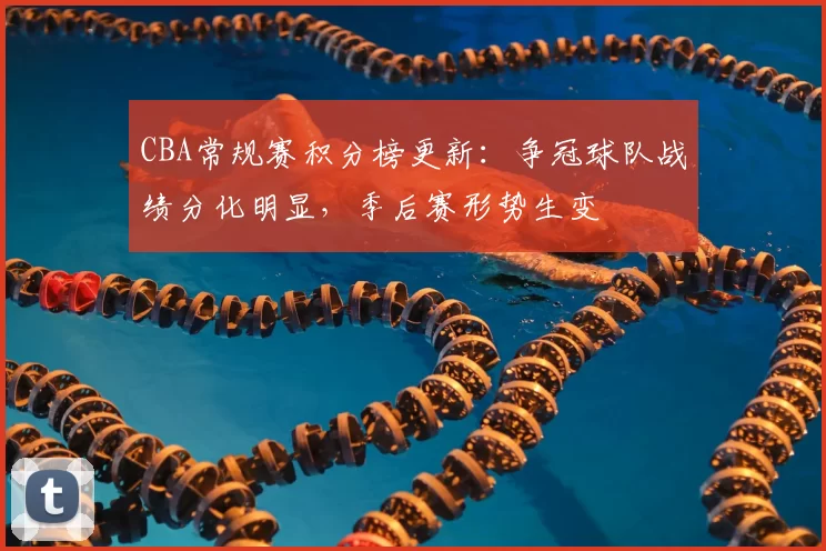 CBA常规赛积分榜更新:争冠球队战绩分化明显,季后赛形势生变