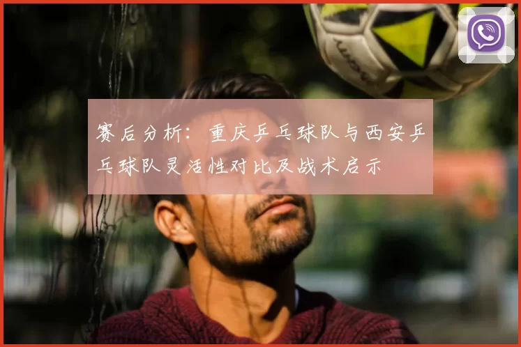 赛后分析：重庆乒乓球队与西安乒乓球队灵活性对比及战术启示
