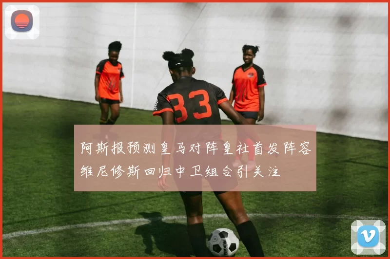 阿斯报预测皇马对阵皇社首发阵容维尼修斯回归中卫组合引关注