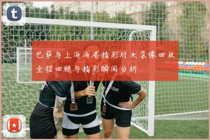 巴萨与上海海港精彩对决录像回放全程回顾与精彩瞬间分析
