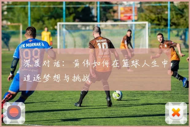 深度对话：黄伟如何在篮球人生中追逐梦想与挑战