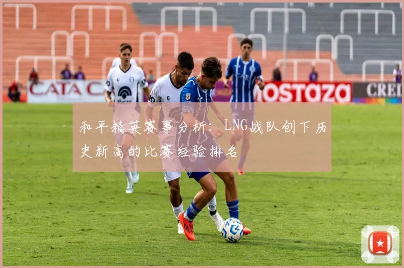 和平精英赛事分析:LNG战队创下历史新高的比赛经验排名