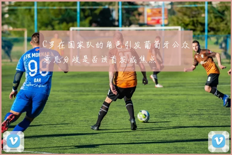C罗在国家队的角色引发葡萄牙公众意见分歧是否该首发成焦点