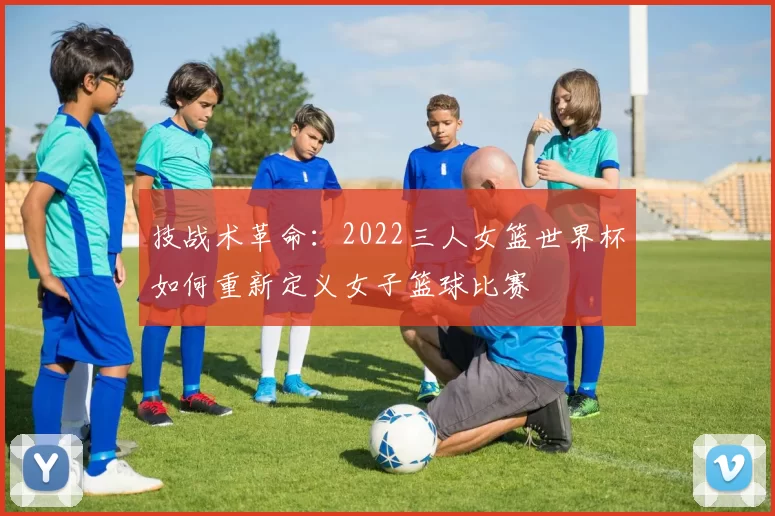 技战术革命:2022三人女篮世界杯如何重新定义女子篮球比赛