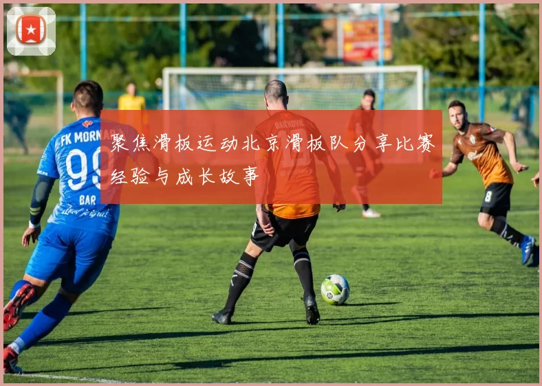 聚焦滑板运动北京滑板队分享比赛经验与成长故事